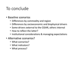 To conclude
• Baseline scenarios
• Differences by commodity and region
• Differences by socioeconomic and biophysical drivers
• Some drivers external to the CGIAR, others internal
• How to reflect the latter?
• Institutional considerations & managing expectations
• Alternative scenarios?
• What scenarios?
• What indicators?
• What process?
 