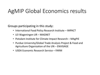 AgMIP Global Economics results
Groups participating in this study:
• International Food Policy Research Institute – IMPACT
• LEI Wageningen UR – MAGNET
• Potsdam Institute for Climate Impact Research – MAgPIE
• Purdue University/Global Trade Analysis Project & Food and
Agriculture Organization of the UN – ENVISAGE
• USDA Economic Research Service – FARM
 