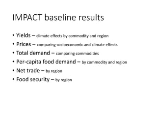 IMPACT baseline results
• Yields – climate effects by commodity and region
• Prices – comparing socioeconomic and climate effects
• Total demand – comparing commodities
• Per-capita food demand – by commodity and region
• Net trade – by region
• Food security – by region
 
