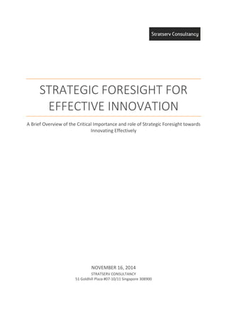 STRATEGIC FORESIGHT FOR
EFFECTIVE INNOVATION
A Brief Overview of the Critical Importance and role of Strategic Foresight towards
Innovating Effectively
NOVEMBER 16, 2014
STRATSERV CONSULTANCY
51 Goldhill Plaza #07-10/11 Singapore 308900
 
