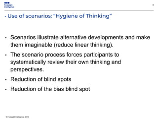 © Foresight Intelligence 2019
• Use of scenarios: “Hygiene of Thinking”
8
• Scenarios illustrate alternative developments and make
them imaginable (reduce linear thinking).
• The scenario process forces participants to
systematically review their own thinking and
perspectives.
• Reduction of blind spots
• Reduction of the bias blind spot
 
