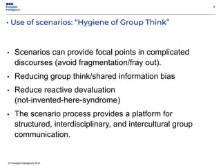 © Foresight Intelligence 2019
• Use of scenarios: “Hygiene of Group Think”
9
• Scenarios can provide focal points in complicated
discourses (avoid fragmentation/fray out).
• Reducing group think/shared information bias
• Reduce reactive devaluation
(not-invented-here-syndrome)
• The scenario process provides a platform for
structured, interdisciplinary, and intercultural group
communication.
 