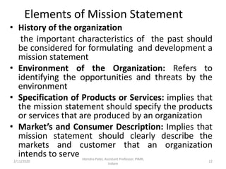 Elements of Mission Statement
• History of the organization
the important characteristics of the past should
be considered for formulating and development a
mission statement
• Environment of the Organization: Refers to
identifying the opportunities and threats by the
environment
• Specification of Products or Services: implies that
the mission statement should specify the products
or services that are produced by an organization
• Market’s and Consumer Description: Implies that
mission statement should clearly describe the
markets and customer that an organization
intends to serve
2/11/2020 22
Jitendra Patel, Assistant Professor, PIMR,
Indore
 