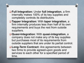  Full Integration: Under full integration, a firm
internally makes 100% of its key supplies and
completely controls its distributors.
 Tapper Integration: With taper integration, a
firm internally produces less than half of its own
requirements and buys the rest from outside
suppliers.
 Quasi-Integration: With quasi-integration, a
company does not make any of its key supplies
but purchases most of its requirements from
outside suppliers that are under its partial control.
 Long-Term Contract: Are agreements between
two firms to provide agreed-upon goods and
services to each other for a specified period of
time.
 