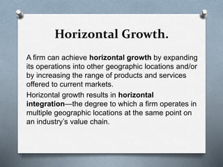 Horizontal Growth.
A firm can achieve horizontal growth by expanding
its operations into other geographic locations and/or
by increasing the range of products and services
offered to current markets.
Horizontal growth results in horizontal
integration—the degree to which a firm operates in
multiple geographic locations at the same point on
an industry’s value chain.
 