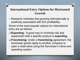 International Entry Options for Horizontal
Growth
 Research indicates that growing internationally is
positively associated with firm profitability.
Some of the most popular options for international
entry are as follows:
 Exporting: A good way to minimize risk and
experiment with a specific product is exporting,
 Franchising: Under a franchising agreement, the
franchiser grants rights to another company to
open a retail store using the franchiser’s name and
operating system.
 