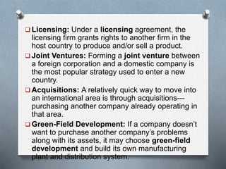  Licensing: Under a licensing agreement, the
licensing firm grants rights to another firm in the
host country to produce and/or sell a product.
 Joint Ventures: Forming a joint venture between
a foreign corporation and a domestic company is
the most popular strategy used to enter a new
country.
 Acquisitions: A relatively quick way to move into
an international area is through acquisitions—
purchasing another company already operating in
that area.
 Green-Field Development: If a company doesn’t
want to purchase another company’s problems
along with its assets, it may choose green-field
development and build its own manufacturing
plant and distribution system.
 