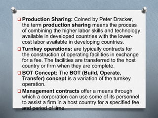  Production Sharing: Coined by Peter Dracker,
the term production sharing means the process
of combining the higher labor skills and technology
available in developed countries with the lower-
cost labor available in developing countries.
 Turnkey operations: are typically contracts for
the construction of operating facilities in exchange
for a fee. The facilities are transferred to the host
country or firm when they are complete.
 BOT Concept: The BOT (Build, Operate,
Transfer) concept is a variation of the turnkey
operation.
 Management contracts offer a means through
which a corporation can use some of its personnel
to assist a firm in a host country for a specified fee
and period of time.
 
