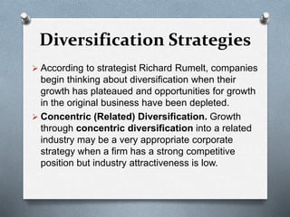 Diversification Strategies
 According to strategist Richard Rumelt, companies
begin thinking about diversification when their
growth has plateaued and opportunities for growth
in the original business have been depleted.
 Concentric (Related) Diversification. Growth
through concentric diversification into a related
industry may be a very appropriate corporate
strategy when a firm has a strong competitive
position but industry attractiveness is low.
 