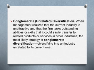  Conglomerate (Unrelated) Diversification. When
management realizes that the current industry is
unattractive and that the firm lacks outstanding
abilities or skills that it could easily transfer to
related products or services in other industries, the
most likely strategy is conglomerate
diversification—diversifying into an industry
unrelated to its current one.
 