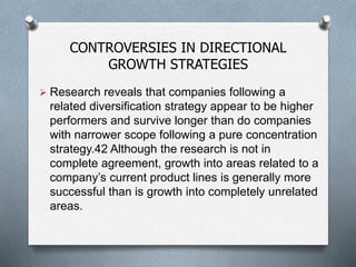 CONTROVERSIES IN DIRECTIONAL
GROWTH STRATEGIES
 Research reveals that companies following a
related diversification strategy appear to be higher
performers and survive longer than do companies
with narrower scope following a pure concentration
strategy.42 Although the research is not in
complete agreement, growth into areas related to a
company’s current product lines is generally more
successful than is growth into completely unrelated
areas.
 