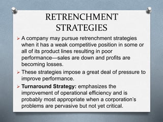 RETRENCHMENT
STRATEGIES
 A company may pursue retrenchment strategies
when it has a weak competitive position in some or
all of its product lines resulting in poor
performance—sales are down and profits are
becoming losses.
 These strategies impose a great deal of pressure to
improve performance.
 Turnaround Strategy: emphasizes the
improvement of operational efficiency and is
probably most appropriate when a corporation’s
problems are pervasive but not yet critical.
 