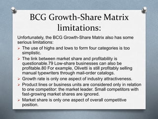 BCG Growth-Share Matrix
limitations:
Unfortunately, the BCG Growth-Share Matrix also has some
serious limitations:
 The use of highs and lows to form four categories is too
simplistic.
 The link between market share and profitability is
questionable.79 Low-share businesses can also be
profitable.80 For example, Olivetti is still profitably selling
manual typewriters through mail-order catalogs.
 Growth rate is only one aspect of industry attractiveness.
 Product lines or business units are considered only in relation
to one competitor: the market leader. Small competitors with
fast-growing market shares are ignored.
 Market share is only one aspect of overall competitive
position.
 