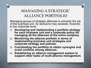 MANAGING A STRATEGIC
ALLIANCE PORTFOLIO
Managing groups of strategic alliances is primarily the job
of the business unit. Its decisions may escalate, however,
to the corporate level.
1) Developing and implementing a portfolio strategy
for each business unit and a corporate policy for
managing all the alliances of the entire company.
2) Monitoring the alliance portfolio in terms of
implementing business unit strategies and
corporate strategy and policies.
3) Coordinating the portfolio to obtain synergies and
avoid conflicts among alliances.
4) Establishing an alliance management system to
support other tasks of multi-alliance management.
 