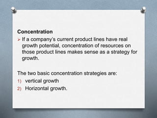 Concentration
 If a company’s current product lines have real
growth potential, concentration of resources on
those product lines makes sense as a strategy for
growth.
The two basic concentration strategies are:
1) vertical growth
2) Horizontal growth.
 