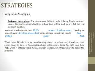 STRATEGIES
• Integration Strategies:
• Backward Integration - The ecommerce battle in India is being fought on many
fronts. Discounts, personalization, onboarding sellers, and so on. But the real
race is in logistics.
Amazon now has more than 21 FCs across 10 Indian states, covering an
area of over 1.6 million square feet with a storage capacity of nearly four
million cubic feet.
What these FCs do is bring warehousing closer to sellers, and therefore, their
goods closer to buyers. Transport is a huge bottleneck in India. So, right from June
2013 when it entered India, Amazon began investing in infrastructure to tackle the
problem.
Earth’sbiggestselectionandtobe
Earth’smostcustomer-centric
company
 