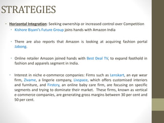 • Horizontal Integration: Seeking ownership or increased control over Competition
• Kishore Biyani’s Future Group joins hands with Amazon India
• There are also reports that Amazon is looking at acquiring fashion portal
Jabong.
• Online retailer Amazon joined hands with Best Deal TV, to expand foothold in
fashion and apparels segment in India.
• Interest in niche e-commerce companies: Firms such as Lenskart, an eye wear
firm, Zivame, a lingerie company, Livspace, which offers customised interiors
and furniture, and Firstcry, an online baby care firm, are focusing on specific
segments and trying to dominate their market. These firms, known as vertical
e-commerce companies, are generating gross margins between 30 per cent and
50 per cent.
STRATEGIES
 