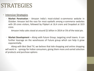 • Intensive Strategies
• Market Penetration - Amazon India's most-visited e-commerce website in
October. Amazon led the race for most eyeballs among e-commerce websites
with 20 crore visitors, followed by Flipkart at 16.4 crore and Snapdeal at 10.9
crore.
Amazon India sales stood at around $1 billion in 2014 or 5% of the total pie.
• Market Development – Along with Future Group, targeting small towns. It can
further leverage on the warehouses of Future group which can help it grow
exponentially.
Along with Best Deal TV, we believe that tele-shopping and online shopping
will work in synergy for Indian consumers, giving them more and varied selection
of products and purchase options
STRATEGIES
 