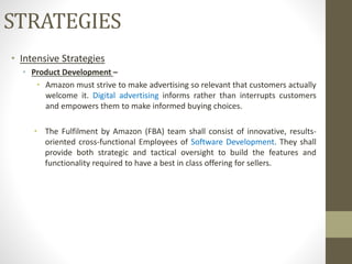 • Intensive Strategies
• Product Development –
• Amazon must strive to make advertising so relevant that customers actually
welcome it. Digital advertising informs rather than interrupts customers
and empowers them to make informed buying choices.
• The Fulfilment by Amazon (FBA) team shall consist of innovative, results-
oriented cross-functional Employees of Software Development. They shall
provide both strategic and tactical oversight to build the features and
functionality required to have a best in class offering for sellers.
STRATEGIES
 