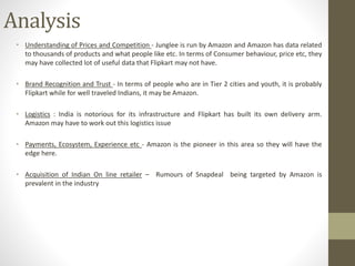 Analysis
• Understanding of Prices and Competition - Junglee is run by Amazon and Amazon has data related
to thousands of products and what people like etc. In terms of Consumer behaviour, price etc, they
may have collected lot of useful data that Flipkart may not have.
• Brand Recognition and Trust - In terms of people who are in Tier 2 cities and youth, it is probably
Flipkart while for well traveled Indians, it may be Amazon.
• Logistics : India is notorious for its infrastructure and Flipkart has built its own delivery arm.
Amazon may have to work out this logistics issue
• Payments, Ecosystem, Experience etc - Amazon is the pioneer in this area so they will have the
edge here.
• Acquisition of Indian On line retailer – Rumours of Snapdeal being targeted by Amazon is
prevalent in the industry
 