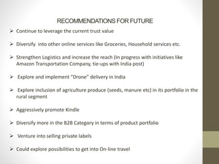 RECOMMENDATIONS FOR FUTURE
 Continue to leverage the current trust value
 Diversify into other online services like Groceries, Household services etc.
 Strengthen Logistics and increase the reach (In progress with initiatives like
Amazon Transportation Company, tie-ups with India post)
 Explore and implement “Drone” delivery in India
 Explore inclusion of agriculture produce (seeds, manure etc) in its portfolio in the
rural segment
 Aggressively promote Kindle
 Diversify more in the B2B Category in terms of product portfolio
 Venture into selling private labels
 Could explore possibilities to get into On-line travel
 