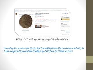 AccordingtoarecentreportbyBostonConsultingGroup,thee-commerceindustryin
Indiaisexpectedtotouch$60-70billionby2019from$17billionin2014.
Selling of a Cow Dung creates the feel of Indian Culture..
 