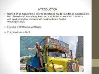 INTRODUCTION
 Started off as Cadabra Inc. later re-christened by its founder as Amazon.com,
Inc. often referred to as simply Amazon, is an American electronic commerce
and cloud computing company with headquarters in Seattle,
Washington, USA
 Founded in 1994 by Mr. Jeff Bezos
 Entry into India in 2013
 
