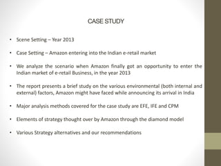 CASE STUDY
• Scene Setting – Year 2013
• Case Setting – Amazon entering into the Indian e-retail market
• We analyze the scenario when Amazon finally got an opportunity to enter the
Indian market of e-retail Business, in the year 2013
• The report presents a brief study on the various environmental (both internal and
external) factors, Amazon might have faced while announcing its arrival in India
• Major analysis methods covered for the case study are EFE, IFE and CPM
• Elements of strategy thought over by Amazon through the diamond model
• Various Strategy alternatives and our recommendations
 