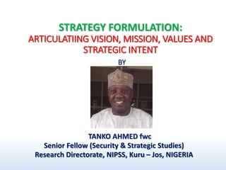 STRATEGY FORMULATION:
ARTICULATIING VISION, MISSION, VALUES AND
STRATEGIC INTENT
BY
TANKO AHMED fwc
Senior Fellow (Security & Strategic Studies)
Research Directorate, NIPSS, Kuru – Jos, NIGERIA
 