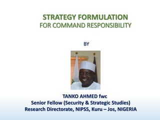 STRATEGY FORMULATION
FOR COMMAND RESPONSIBILITY
BY
TANKO AHMED fwc
Senior Fellow (Security & Strategic Studies)
Research Directorate, NIPSS, Kuru – Jos, NIGERIA
 