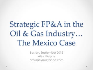 Strategic  FP&A  in  the    
Oil  &  Gas  Industry…  
The  Mexico  Case	
Boston, September 2012
Alex Murphy
amurphym@yahoo.com
 