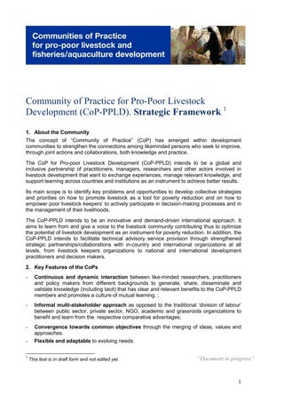 Community of Practice for Pro-Poor Livestock
Development (CoP-PPLD). Strategic Framework 1

1. About the Community
The concept of “Community of Practice” (CoP) has emerged within development
communities to strengthen the connections among likeminded persons who seek to improve,
through joint actions and collaborations, both knowledge and practice.

The CoP for Pro-poor Livestock Development (CoP-PPLD) intends to be a global and
inclusive partnership of practitioners, managers, researchers and other actors involved in
livestock development that want to exchange experiences, manage relevant knowledge, and
support learning across countries and institutions as an instrument to achieve better results.

Its main scope is to identify key problems and opportunities to develop collective strategies
and priorities on how to promote livestock as a tool for poverty reduction and on how to
empower poor livestock keepers’ to actively participate in decision-making processes and in
the management of their livelihoods.

The CoP-PPLD intends to be an innovative and demand-driven international approach. It
aims to learn from and give a voice to the livestock community contributing thus to optimize
the potential of livestock development as an instrument for poverty reduction. In addition, the
CoP-PPLD intends to facilitate technical advisory service provision through strengthened
strategic partnerships/collaborations with in-country and international organizations at all
levels, from livestock keepers organizations to national and international development
practitioners and decision makers.
2. Key Features of the CoPs
-     Continuous and dynamic interaction between like-minded researchers, practitioners
      and policy makers from different backgrounds to generate, share, disseminate and
      validate knowledge (including tacit) that has clear and relevant benefits to the CoP-PPLD
      members and promotes a culture of mutual learning. ;
-     Informal multi-stakeholder approach as opposed to the traditional ‘division of labour’
      between public sector, private sector, NGO, academic and grassroots organizations to
      benefit and learn from the respective comparative advantages;
-     Convergence towards common objectives through the merging of ideas, values and
      approaches.
-     Flexible and adaptable to evolving needs.

1
    This text is in draft form and not edited yet.                         “Document in progress”



                                                                                             1
 