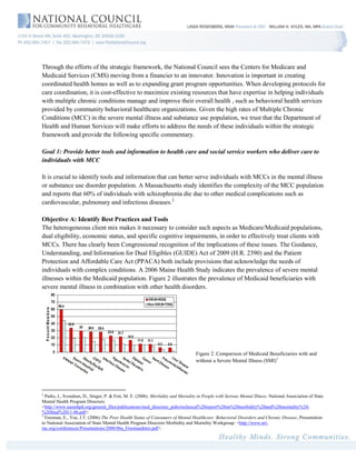 Through the efforts of the strategic framework, the National Council sees the Centers for Medicare and
Medicaid Services (CMS) moving from a financier to an innovator. Innovation is important in creating
coordinated health homes as well as to expanding grant program opportunities. When developing protocols for
care coordination, it is cost-effective to maximize existing resources that have expertise in helping individuals
with multiple chronic conditions manage and improve their overall health , such as behavioral health services
provided by community behavioral healthcare organizations. Given the high rates of Multiple Chronic
Conditions (MCC) in the severe mental illness and substance use population, we trust that the Department of
Health and Human Services will make efforts to address the needs of these individuals within the strategic
framework and provide the following specific commentary.

Goal 1: Provide better tools and information to health care and social service workers who deliver care to
individuals with MCC

It is crucial to identify tools and information that can better serve individuals with MCCs in the mental illness
or substance use disorder population. A Massachusetts study identifies the complexity of the MCC population
and reports that 60% of individuals with schizophrenia die due to other medical complications such as
cardiovascular, pulmonary and infectious diseases.2

Objective A: Identify Best Practices and Tools
The heterogeneous client mix makes it necessary to consider such aspects as Medicare/Medicaid populations,
dual eligibility, economic status, and specific cognitive impairments, in order to effectively treat clients with
MCCs. There has clearly been Congressional recognition of the implications of these issues. The Guidance,
Understanding, and Information for Dual Eligibles (GUIDE) Act of 2009 (H.R. 2390) and the Patient
Protection and Affordable Care Act (PPACA) both include provisions that acknowledge the needs of
individuals with complex conditions. A 2006 Maine Health Study indicates the prevalence of severe mental
illnesses within the Medicaid population. Figure 2 illustrates the prevalence of Medicaid beneficiaries with
severe mental illness in combination with other health disorders.




                                                                                   Figure 2. Comparison of Medicaid Beneficiaries with and
                                                                                   without a Severe Mental Illness (SMI)3




2
  Parks, J., Svendsen, D., Singer, P. & Foti, M. E. (2006). Morbidity and Mortality in People with Serious Mental Illness. National Association of State
Mental Health Program Directors.
<http://www.nasmhpd.org/general_files/publications/med_directors_pubs/technical%20report%20on%20morbidity%20and%20mortaility%20-
%20final%2011-06.pdf>.
3
  Freeman, E., Yoe, J.T. (2006) The Poor Health Status of Consumers of Mental Healthcare: Behavioral Disorders and Chronic Disease, Presentation
to National Association of State Mental Health Program Directors Morbidity and Mortality Workgroup. <http://www.nri-
inc.org/conferences/Presentations/2008/06a_FreemanIntro.pdf>.
 