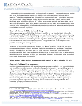 The figure also illustrates the importance of coordinated care. According to Alakeson and colleagues, “people
with severe and persistent mental disorders are generally poor and reliant on public disability benefit
payments.”4 Poor individuals are likely to experience poor living conditions, and a limited supply of healthy
food options which would create other medical complications and potentially result in multiple chronic
conditions. Due to a significant variety of MCC clients, it is necessary to identify best practices and tools to
better address their overall health needs. Because community behavioral health organizations often see many
Medicaid clients and dual eligible beneficiaries, they have an opportunity to serve an important function and
coordinate care within this population.

Objective B: Enhance Health Professionals Training
Enhancing training programs for health professionals is crucial in the ever-changing health industry. The
Patient Protection and Affordable Health Care Act addresses the enhancement of health professional training
with the funding of HHS educational grants, the Primary Care Extension Program, and the National Health
Service Corps. The National Council recognizes the importance of educational programs within community
behavioral healthcare and encourages targeted outreach to support behavioral health and primary care
providers in recruiting and retaining clinicians.

In addition, we encourage the promotion of programs, like Mental Health First Aid (MHFA), that utilize
evidence-based training to educate a broad range of medical and front line staff about mental illnesses and
substance use disorders. A 2004 study of MHFA found that 78% of the surveyed course participants
encountered a mental health related situation and were able to use the skills taught within the MHFA training
program. In addition, participants increased their empathy and confidence throughout the course and became
more capable of handling a crisis situation.5

Goal 2: Maximize the use of proven self-care management and other services by individuals with MCC

Objective A: Facilitate self-care management
Similar to other chronic conditions, self-care management programs are an effective way to treat individuals
with mental illnesses and/or substance use disorders. Georgia has implemented a peer specialist program in
order to reach out to the behavioral health community. According to Sabin and Daniels, “the certified peer
specialist role is the fulcrum of Georgia’s effort to manage its services for person with serious and persistent
disorders in a manner that promotes consumer-friendly recovery values.”6 Other states have incorporated
training programs to combat mental illnesses and substance us disorders. The UPenn Collaboration on
Community Integration reports that the peer training program in Arizona “is an excellent opportunity for
people with psychiatric experiences to take charge of their own recovery and then give back to their
community by helping individuals do the same.”7



4
  Alakeson, V., Frank, R. G. & Katz, R.E. (2010). Specialty Care Medical Homes for People with Severe, Persistent Mental Disorders. Health
Affairs.<http://www.psych.org/Departments/HSF/CHSF/Health-Affairs-Medical-Home-for-SPMI.aspx>.
5
  Jorm, A. F., Kitchener, B. A. & Mugford, S.K. (2005). Experiences in apply skills learned in a mental health first aid training course: a qualitative
study of participants’ stories. BMC Psychiatry. <http://www.biomedcentral.com/content/pdf/1471-244X-5-43.pdf>.
6
  Sabin, J.E. & Daniels, N. (2003). Managed Care: Strengthening the Consumer Voice in Managed Care: VII. The Georgia Peer Specialist Program.
Psychiatric Services. <http://www.files.georgia.gov/DHR-MHDDAD/DHR-
MHDDAD_CommonFiles/15497224Georgia_s_Peer_Specialist_Program.pdf>.
7
  Katz, J., Sakzer, M. & Univeristy of Pennsylvania Collaborative on Community Integration. (2006). Certified Peer Specialist Training Program
Descriptions. <http://www.upennrrtc.org/var/tool/file/33-Certified%20Peer%20Specialist%20Training%20-%20PDF.pdf>.
 