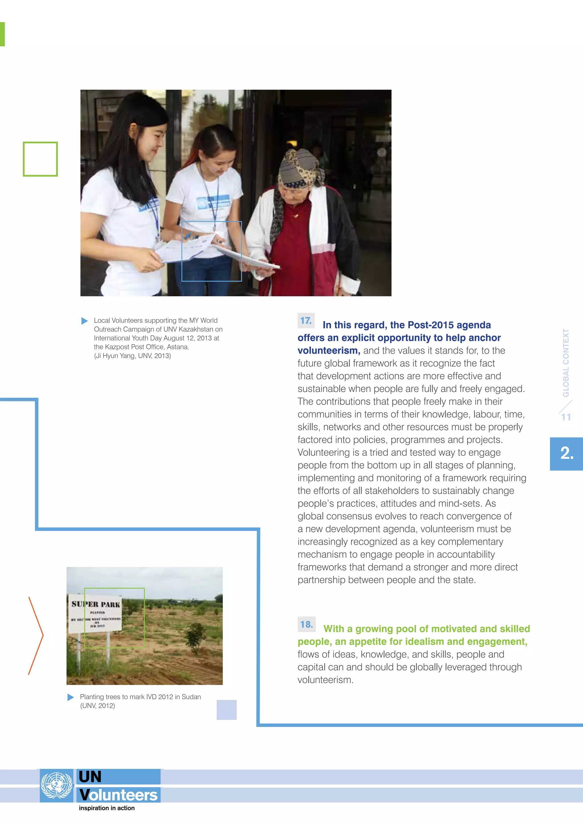 GLOBAL CONTEXT 
11 
2. 
17. In this regard, the Post-2015 agenda 
offers an explicit opportunity to help anchor 
volunteerism, and the values it stands for, to the 
future global framework as it recognize the fact 
that development actions are more effective and 
sustainable when people are fully and freely engaged. 
The contributions that people freely make in their 
communities in terms of their knowledge, labour, time, 
skills, networks and other resources must be properly 
factored into policies, programmes and projects. 
Volunteering is a tried and tested way to engage 
people from the bottom up in all stages of planning, 
implementing and monitoring of a framework requiring 
the efforts of all stakeholders to sustainably change 
people’s practices, attitudes and mind-sets. As 
global consensus evolves to reach convergence of 
a new development agenda, volunteerism must be 
increasingly recognized as a key complementary 
mechanism to engage people in accountability 
frameworks that demand a stronger and more direct 
partnership between people and the state. 
18. With a growing pool of motivated and skilled 
people, an appetite for idealism and engagement, 
flows of ideas, knowledge, and skills, people and 
capital can and should be globally leveraged through 
volunteerism. 
Local Volunteers supporting the MY World 
Outreach Campaign of UNV Kazakhstan on 
International Youth Day August 12, 2013 at 
the Kazpost Post Office, Astana. 
(Ji Hyun Yang, UNV, 2013) 
Planting trees to mark IVD 2012 in Sudan 
(UNV, 2012) 
 