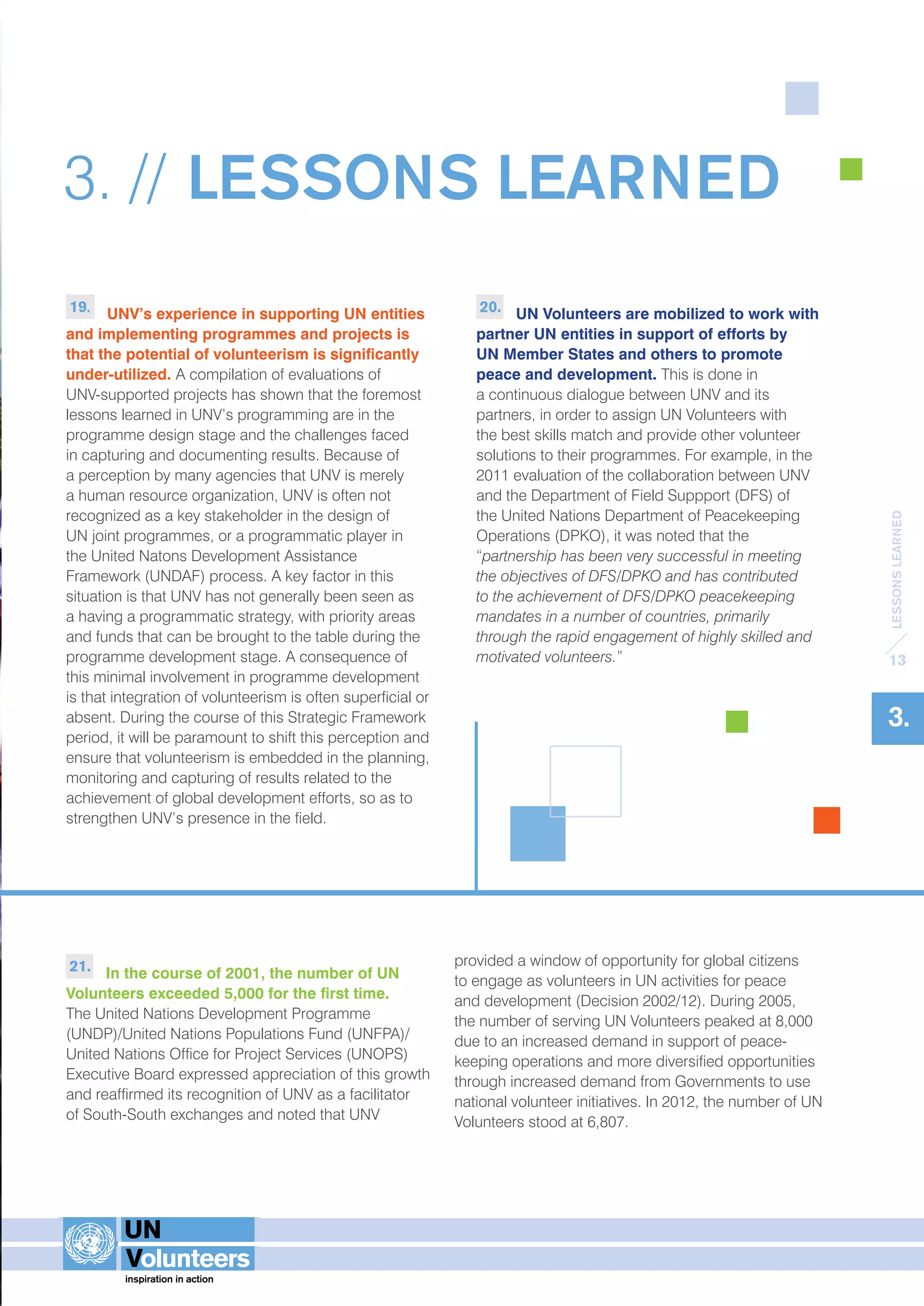 LESSONS LEARNED 
13 
3. 
3. // LESSONS LEARNED 
19. UNV’s experience in supporting UN entities 
and implementing programmes and projects is 
that the potential of volunteerism is significantly 
under-utilized. A compilation of evaluations of 
UNV-supported projects has shown that the foremost 
lessons learned in UNV’s programming are in the 
programme design stage and the challenges faced 
in capturing and documenting results. Because of 
a perception by many agencies that UNV is merely 
a human resource organization, UNV is often not 
recognized as a key stakeholder in the design of 
UN joint programmes, or a programmatic player in 
the United Natons Development Assistance 
Framework (UNDAF) process. A key factor in this 
situation is that UNV has not generally been seen as 
a having a programmatic strategy, with priority areas 
and funds that can be brought to the table during the 
programme development stage. A consequence of 
this minimal involvement in programme development 
is that integration of volunteerism is often superficial or 
absent. During the course of this Strategic Framework 
period, it will be paramount to shift this perception and 
ensure that volunteerism is embedded in the planning, 
monitoring and capturing of results related to the 
achievement of global development efforts, so as to 
strengthen UNV’s presence in the field. 
20. UN Volunteers are mobilized to work with 
partner UN entities in support of efforts by 
UN Member States and others to promote 
peace and development. This is done in 
a continuous dialogue between UNV and its 
partners, in order to assign UN Volunteers with 
the best skills match and provide other volunteer 
solutions to their programmes. For example, in the 
2011 evaluation of the collaboration between UNV 
and the Department of Field Suppport (DFS) of 
the United Nations Department of Peacekeeping 
Operations (DPKO), it was noted that the 
“partnership has been very successful in meeting 
the objectives of DFS/DPKO and has contributed 
to the achievement of DFS/DPKO peacekeeping 
mandates in a number of countries, primarily 
through the rapid engagement of highly skilled and 
motivated volunteers.” 
21. In the course of 2001, the number of UN 
Volunteers exceeded 5,000 for the first time. 
The United Nations Development Programme 
(UNDP)/United Nations Populations Fund (UNFPA)/ 
United Nations Office for Project Services (UNOPS) 
Executive Board expressed appreciation of this growth 
and reaffirmed its recognition of UNV as a facilitator 
of South-South exchanges and noted that UNV 
provided a window of opportunity for global citizens 
to engage as volunteers in UN activities for peace 
and development (Decision 2002/12). During 2005, 
the number of serving UN Volunteers peaked at 8,000 
due to an increased demand in support of peace-keeping 
operations and more diversified opportunities 
through increased demand from Governments to use 
national volunteer initiatives. In 2012, the number of UN 
Volunteers stood at 6,807. 
 