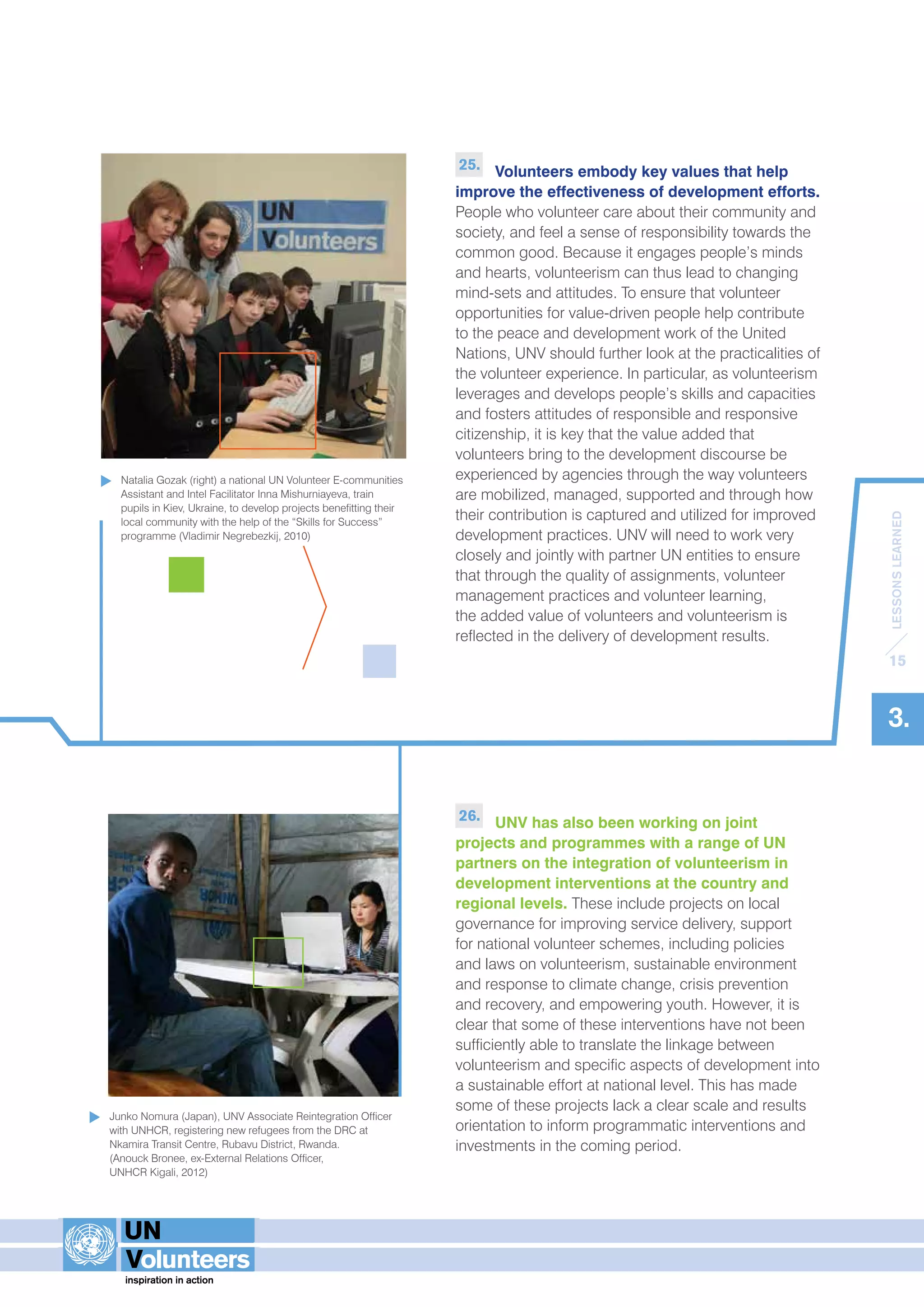 LESSONS LEARNED 
15 
3. 
25. Volunteers embody key values that help 
improve the effectiveness of development efforts. 
People who volunteer care about their community and 
society, and feel a sense of responsibility towards the 
common good. Because it engages people’s minds 
and hearts, volunteerism can thus lead to changing 
mind-sets and attitudes. To ensure that volunteer 
opportunities for value-driven people help contribute 
to the peace and development work of the United 
Nations, UNV should further look at the practicalities of 
the volunteer experience. In particular, as volunteerism 
leverages and develops people’s skills and capacities 
and fosters attitudes of responsible and responsive 
citizenship, it is key that the value added that 
volunteers bring to the development discourse be 
experienced by agencies through the way volunteers 
are mobilized, managed, supported and through how 
their contribution is captured and utilized for improved 
development practices. UNV will need to work very 
closely and jointly with partner UN entities to ensure 
that through the quality of assignments, volunteer 
management practices and volunteer learning, 
the added value of volunteers and volunteerism is 
reflected in the delivery of development results. 
26. UNV has also been working on joint 
projects and programmes with a range of UN 
partners on the integration of volunteerism in 
development interventions at the country and 
regional levels. These include projects on local 
governance for improving service delivery, support 
for national volunteer schemes, including policies 
and laws on volunteerism, sustainable environment 
and response to climate change, crisis prevention 
and recovery, and empowering youth. However, it is 
clear that some of these interventions have not been 
sufficiently able to translate the linkage between 
volunteerism and specific aspects of development into 
a sustainable effort at national level. This has made 
some of these projects lack a clear scale and results 
orientation to inform programmatic interventions and 
investments in the coming period. 
Natalia Gozak (right) a national UN Volunteer E-communities 
Assistant and Intel Facilitator Inna Mishurniayeva, train 
pupils in Kiev, Ukraine, to develop projects benefitting their 
local community with the help of the “Skills for Success” 
programme (Vladimir Negrebezkij, 2010) 
Junko Nomura (Japan), UNV Associate Reintegration Officer 
with UNHCR, registering new refugees from the DRC at 
Nkamira Transit Centre, Rubavu District, Rwanda. 
(Anouck Bronee, ex-External Relations Officer, 
UNHCR Kigali, 2012) 
 
