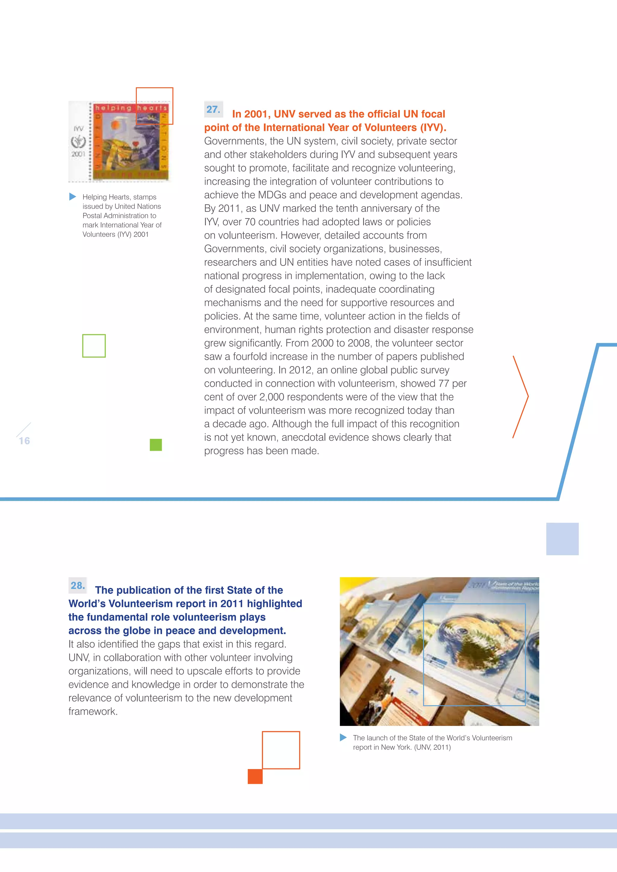 16 
27. In 2001, UNV served as the official UN focal 
point of the International Year of Volunteers (IYV). 
Governments, the UN system, civil society, private sector 
and other stakeholders during IYV and subsequent years 
sought to promote, facilitate and recognize volunteering, 
increasing the integration of volunteer contributions to 
achieve the MDGs and peace and development agendas. 
By 2011, as UNV marked the tenth anniversary of the 
IYV, over 70 countries had adopted laws or policies 
on volunteerism. However, detailed accounts from 
Governments, civil society organizations, businesses, 
researchers and UN entities have noted cases of insufficient 
national progress in implementation, owing to the lack 
of designated focal points, inadequate coordinating 
mechanisms and the need for supportive resources and 
policies. At the same time, volunteer action in the fields of 
environment, human rights protection and disaster response 
grew significantly. From 2000 to 2008, the volunteer sector 
saw a fourfold increase in the number of papers published 
on volunteering. In 2012, an online global public survey 
conducted in connection with volunteerism, showed 77 per 
cent of over 2,000 respondents were of the view that the 
impact of volunteerism was more recognized today than 
a decade ago. Although the full impact of this recognition 
is not yet known, anecdotal evidence shows clearly that 
progress has been made. 
28. The publication of the first State of the 
World’s Volunteerism report in 2011 highlighted 
the fundamental role volunteerism plays 
across the globe in peace and development. 
It also identified the gaps that exist in this regard. 
UNV, in collaboration with other volunteer involving 
organizations, will need to upscale efforts to provide 
evidence and knowledge in order to demonstrate the 
relevance of volunteerism to the new development 
framework. 
The launch of the State of the World’s Volunteerism 
report in New York. (UNV, 2011) 
Helping Hearts, stamps 
issued by United Nations 
Postal Administration to 
mark International Year of 
Volunteers (IYV) 2001 
 