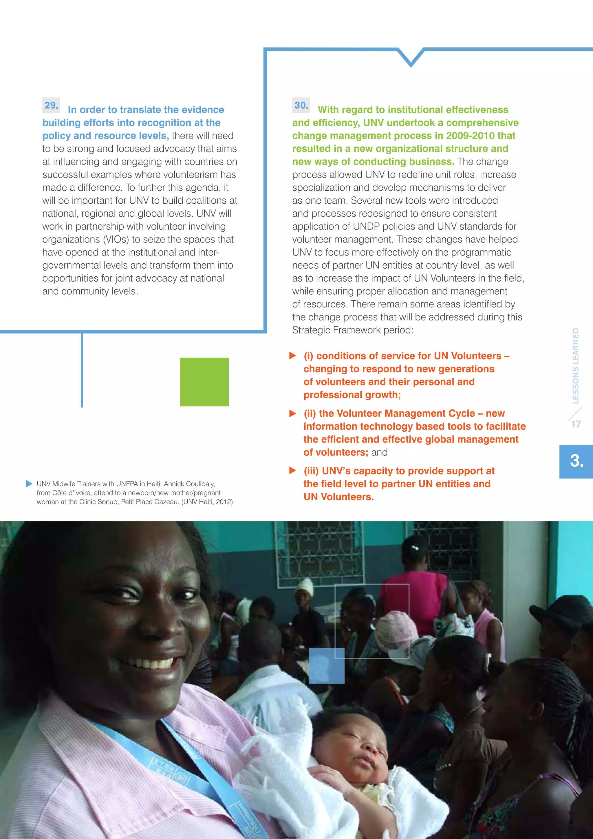 LESSONS LEARNED 
17 
3. 
30. With regard to institutional effectiveness 
and efficiency, UNV undertook a comprehensive 
change management process in 2009-2010 that 
resulted in a new organizational structure and 
new ways of conducting business. The change 
process allowed UNV to redefine unit roles, increase 
specialization and develop mechanisms to deliver 
as one team. Several new tools were introduced 
and processes redesigned to ensure consistent 
application of UNDP policies and UNV standards for 
volunteer management. These changes have helped 
UNV to focus more effectively on the programmatic 
needs of partner UN entities at country level, as well 
as to increase the impact of UN Volunteers in the field, 
while ensuring proper allocation and management 
of resources. There remain some areas identified by 
the change process that will be addressed during this 
Strategic Framework period: 
(i) conditions of service for UN Volunteers – 
changing to respond to new generations 
of volunteers and their personal and 
professional growth; 
(ii) the Volunteer Management Cycle – new 
information technology based tools to facilitate 
the efficient and effective global management 
of volunteers; and 
(iii) UNV’s capacity to provide support at 
the field level to partner UN entities and 
UN Volunteers. 
29. In order to translate the evidence 
building efforts into recognition at the 
policy and resource levels, there will need 
to be strong and focused advocacy that aims 
at influencing and engaging with countries on 
successful examples where volunteerism has 
made a difference. To further this agenda, it 
will be important for UNV to build coalitions at 
national, regional and global levels. UNV will 
work in partnership with volunteer involving 
organizations (VIOs) to seize the spaces that 
have opened at the institutional and inter-governmental 
levels and transform them into 
opportunities for joint advocacy at national 
and community levels. 
UNV Midwife Trainers with UNFPA in Haiti. Annick Coulibaly, 
from Côte d’Ivoire, attend to a newborn/new mother/pregnant 
woman at the Clinic Sonub, Petit Place Cazeau. (UNV Haiti, 2012) 
 
