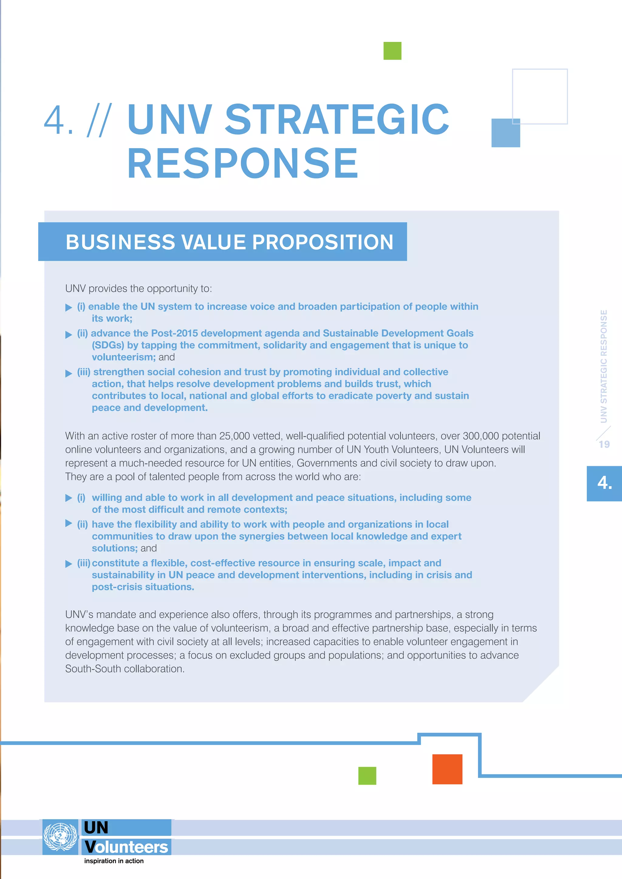 UNV STRATEGIC RESPONSE 
19 
4. 
4. // UNV STRATEGIC 
RESPONSE 
BUSINESS VALUE PROPOSITION 
UNV provides the opportunity to: 
(i) enable the UN system to increase voice and broaden participation of people within 
its work; 
(ii) advance the Post-2015 development agenda and Sustainable Development Goals 
(SDGs) by tapping the commitment, solidarity and engagement that is unique to 
volunteerism; and 
(iii) strengthen social cohesion and trust by promoting individual and collective 
action, that helps resolve development problems and builds trust, which 
contributes to local, national and global efforts to eradicate poverty and sustain 
peace and development. 
With an active roster of more than 25,000 vetted, well-qualified potential volunteers, over 300,000 potential 
online volunteers and organizations, and a growing number of UN Youth Volunteers, UN Volunteers will 
represent a much-needed resource for UN entities, Governments and civil society to draw upon. 
They are a pool of talented people from across the world who are: 
(i) willing and able to work in all development and peace situations, including some 
of the most difficult and remote contexts; 
(ii) have the flexibility and ability to work with people and organizations in local 
communities to draw upon the synergies between local knowledge and expert 
solutions; and 
(iii) constitute a flexible, cost-effective resource in ensuring scale, impact and 
sustainability in UN peace and development interventions, including in crisis and 
post-crisis situations. 
UNV’s mandate and experience also offers, through its programmes and partnerships, a strong 
knowledge base on the value of volunteerism, a broad and effective partnership base, especially in terms 
of engagement with civil society at all levels; increased capacities to enable volunteer engagement in 
development processes; a focus on excluded groups and populations; and opportunities to advance 
South-South collaboration. 
 
