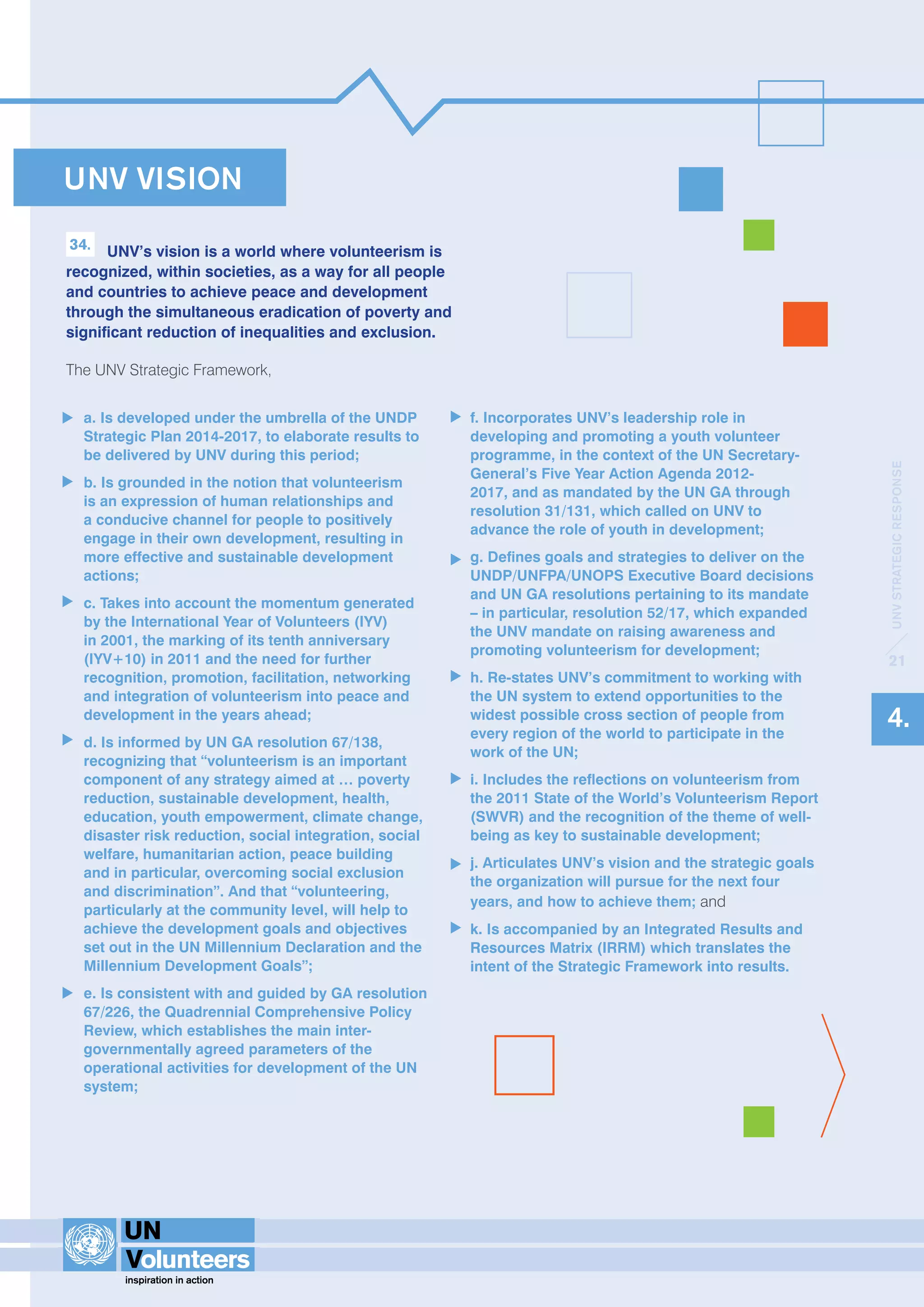 UNV VISION 
34. UNV’s vision is a world where volunteerism is 
recognized, within societies, as a way for all people 
and countries to achieve peace and development 
through the simultaneous eradication of poverty and 
significant reduction of inequalities and exclusion. 
The UNV Strategic Framework, 
a. Is developed under the umbrella of the UNDP 
Strategic Plan 2014-2017, to elaborate results to 
be delivered by UNV during this period; 
b. Is grounded in the notion that volunteerism 
is an expression of human relationships and 
a conducive channel for people to positively 
engage in their own development, resulting in 
more effective and sustainable development 
actions; 
c. Takes into account the momentum generated 
by the International Year of Volunteers (IYV) 
in 2001, the marking of its tenth anniversary 
(IYV+10) in 2011 and the need for further 
recognition, promotion, facilitation, networking 
and integration of volunteerism into peace and 
development in the years ahead; 
d. Is informed by UN GA resolution 67/138, 
recognizing that “volunteerism is an important 
component of any strategy aimed at … poverty 
reduction, sustainable development, health, 
education, youth empowerment, climate change, 
disaster risk reduction, social integration, social 
welfare, humanitarian action, peace building 
and in particular, overcoming social exclusion 
and discrimination”. And that “volunteering, 
particularly at the community level, will help to 
achieve the development goals and objectives 
set out in the UN Millennium Declaration and the 
Millennium Development Goals”; 
e. Is consistent with and guided by GA resolution 
67/226, the Quadrennial Comprehensive Policy 
Review, which establishes the main inter-governmentally 
agreed parameters of the 
operational activities for development of the UN 
system; 
f. Incorporates UNV’s leadership role in 
developing and promoting a youth volunteer 
programme, in the context of the UN Secretary- 
General’s Five Year Action Agenda 2012- 
2017, and as mandated by the UN GA through 
resolution 31/131, which called on UNV to 
advance the role of youth in development; 
g. Defines goals and strategies to deliver on the 
UNDP/UNFPA/UNOPS Executive Board decisions 
and UN GA resolutions pertaining to its mandate 
– in particular, resolution 52/17, which expanded 
the UNV mandate on raising awareness and 
promoting volunteerism for development; 
h. Re-states UNV’s commitment to working with 
the UN system to extend opportunities to the 
widest possible cross section of people from 
every region of the world to participate in the 
work of the UN; 
i. Includes the reflections on volunteerism from 
the 2011 State of the World’s Volunteerism Report 
(SWVR) and the recognition of the theme of well-being 
as key to sustainable development; 
j. Articulates UNV’s vision and the strategic goals 
the organization will pursue for the next four 
years, and how to achieve them; and 
k. Is accompanied by an Integrated Results and 
Resources Matrix (IRRM) which translates the 
intent of the Strategic Framework into results. 
UNV STRATEGIC RESPONSE 
21 
4. 
 