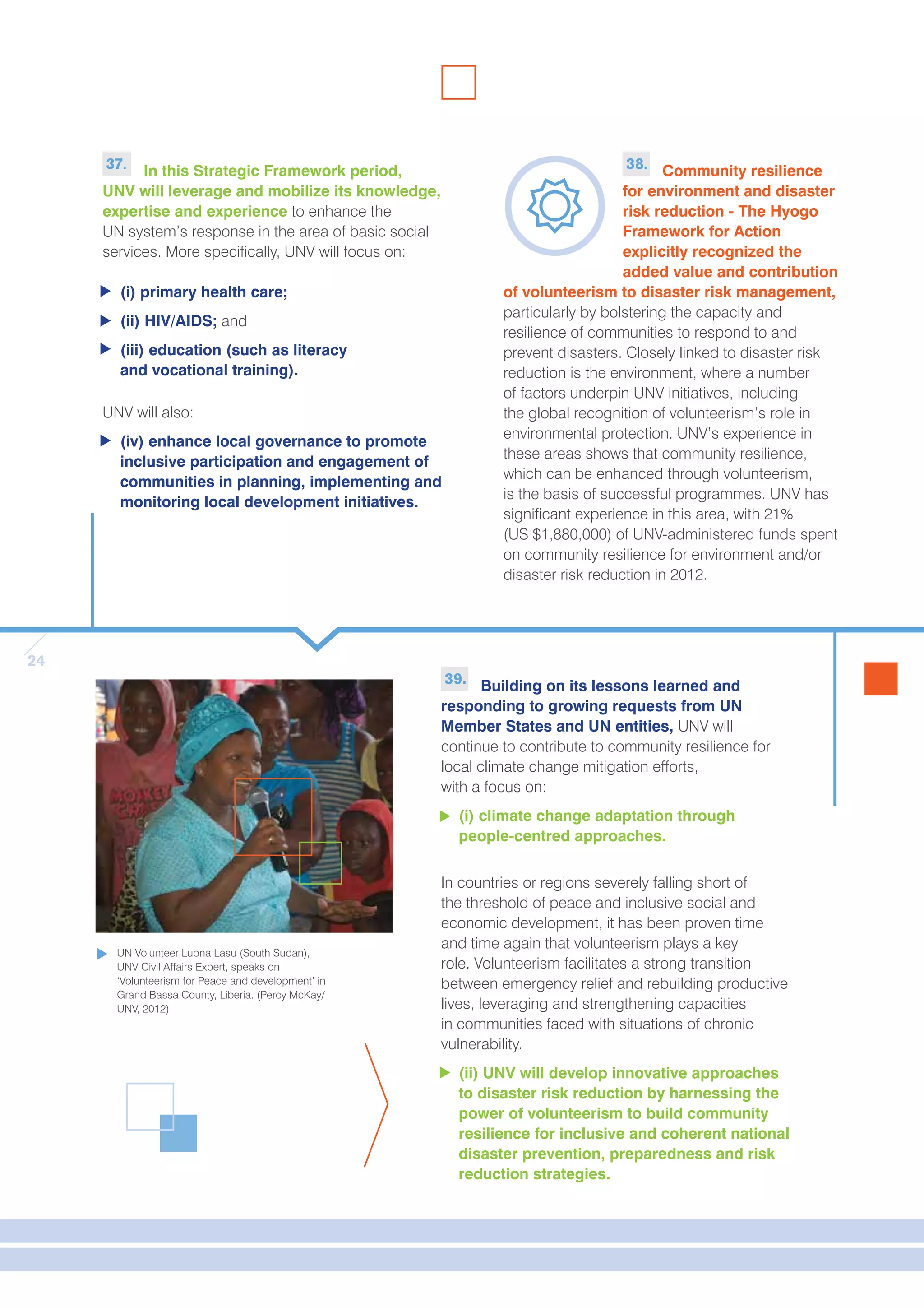 24 
37. In this Strategic Framework period, 
UNV will leverage and mobilize its knowledge, 
expertise and experience to enhance the 
UN system’s response in the area of basic social 
services. More specifically, UNV will focus on: 
(i) primary health care; 
(ii) HIV/AIDS; and 
(iii) education (such as literacy 
and vocational training). 
UNV will also: 
(iv) enhance local governance to promote 
inclusive participation and engagement of 
communities in planning, implementing and 
monitoring local development initiatives. 
38. Community resilience 
for environment and disaster 
risk reduction - The Hyogo 
Framework for Action 
explicitly recognized the 
added value and contribution 
of volunteerism to disaster risk management, 
particularly by bolstering the capacity and 
resilience of communities to respond to and 
prevent disasters. Closely linked to disaster risk 
reduction is the environment, where a number 
of factors underpin UNV initiatives, including 
the global recognition of volunteerism’s role in 
environmental protection. UNV’s experience in 
these areas shows that community resilience, 
which can be enhanced through volunteerism, 
is the basis of successful programmes. UNV has 
significant experience in this area, with 21% 
(US $1,880,000) of UNV-administered funds spent 
on community resilience for environment and/or 
disaster risk reduction in 2012. 
39. Building on its lessons learned and 
responding to growing requests from UN 
Member States and UN entities, UNV will 
continue to contribute to community resilience for 
local climate change mitigation efforts, 
with a focus on: 
(i) climate change adaptation through 
people-centred approaches. 
In countries or regions severely falling short of 
the threshold of peace and inclusive social and 
economic development, it has been proven time 
and time again that volunteerism plays a key 
role. Volunteerism facilitates a strong transition 
between emergency relief and rebuilding productive 
lives, leveraging and strengthening capacities 
in communities faced with situations of chronic 
vulnerability. 
(ii) UNV will develop innovative approaches 
to disaster risk reduction by harnessing the 
power of volunteerism to build community 
resilience for inclusive and coherent national 
disaster prevention, preparedness and risk 
reduction strategies. 
UN Volunteer Lubna Lasu (South Sudan), 
UNV Civil Affairs Expert, speaks on 
‘Volunteerism for Peace and development’ in 
Grand Bassa County, Liberia. (Percy McKay/ 
UNV, 2012) 
 