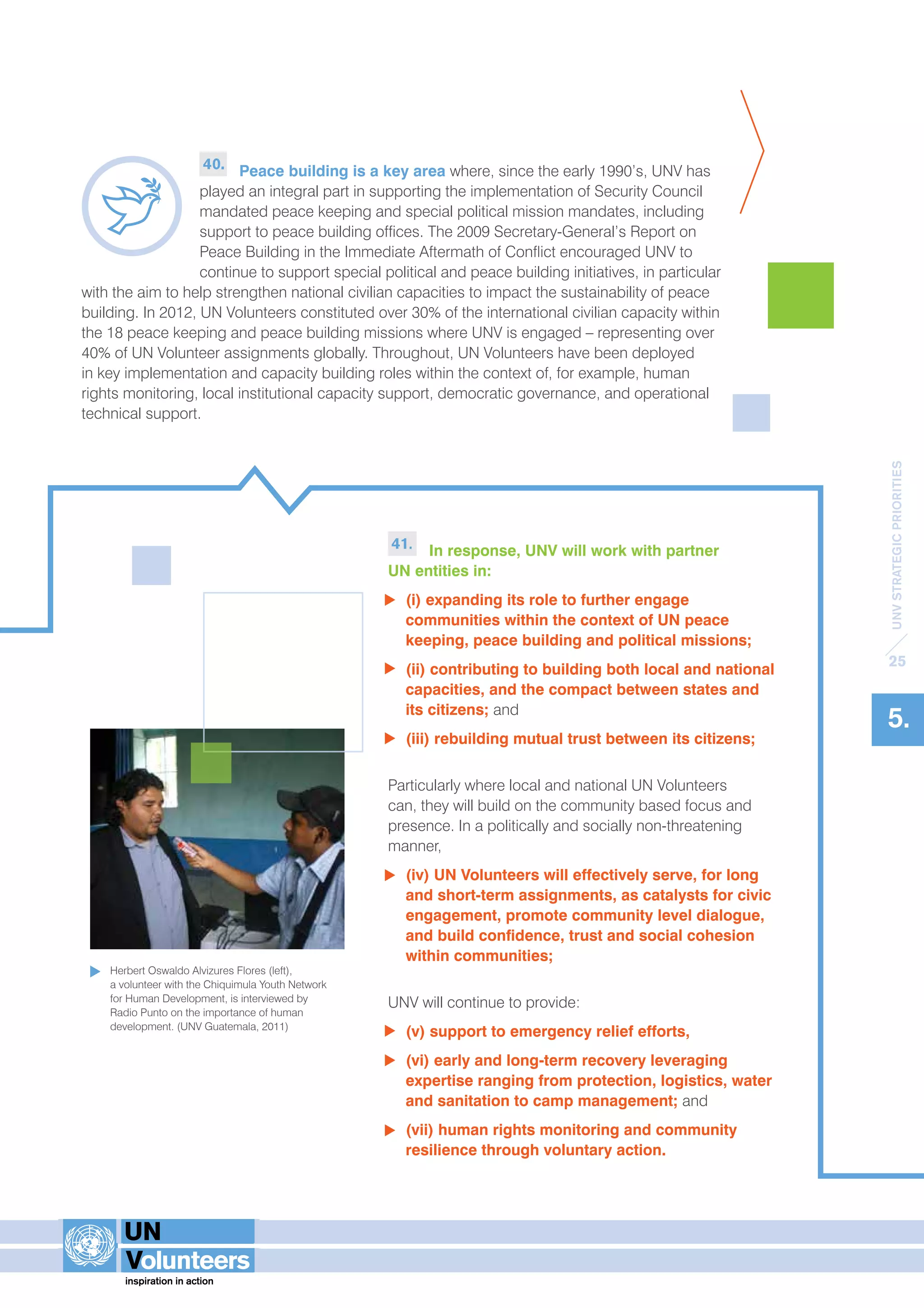 UNV STRATEGIC PRIORITIES 
25 
5. 
40. Peace building is a key area where, since the early 1990’s, UNV has 
played an integral part in supporting the implementation of Security Council 
mandated peace keeping and special political mission mandates, including 
support to peace building offices. The 2009 Secretary-General’s Report on 
Peace Building in the Immediate Aftermath of Conflict encouraged UNV to 
continue to support special political and peace building initiatives, in particular 
with the aim to help strengthen national civilian capacities to impact the sustainability of peace 
building. In 2012, UN Volunteers constituted over 30% of the international civilian capacity within 
the 18 peace keeping and peace building missions where UNV is engaged – representing over 
40% of UN Volunteer assignments globally. Throughout, UN Volunteers have been deployed 
in key implementation and capacity building roles within the context of, for example, human 
rights monitoring, local institutional capacity support, democratic governance, and operational 
technical support. 
41. In response, UNV will work with partner 
UN entities in: 
(i) expanding its role to further engage 
communities within the context of UN peace 
keeping, peace building and political missions; 
(ii) contributing to building both local and national 
capacities, and the compact between states and 
its citizens; and 
(iii) rebuilding mutual trust between its citizens; 
Particularly where local and national UN Volunteers 
can, they will build on the community based focus and 
presence. In a politically and socially non-threatening 
manner, 
(iv) UN Volunteers will effectively serve, for long 
and short-term assignments, as catalysts for civic 
engagement, promote community level dialogue, 
and build confidence, trust and social cohesion 
within communities; 
UNV will continue to provide: 
(v) support to emergency relief efforts, 
(vi) early and long-term recovery leveraging 
expertise ranging from protection, logistics, water 
and sanitation to camp management; and 
(vii) human rights monitoring and community 
resilience through voluntary action. 
Herbert Oswaldo Alvizures Flores (left), 
a volunteer with the Chiquimula Youth Network 
for Human Development, is interviewed by 
Radio Punto on the importance of human 
development. (UNV Guatemala, 2011) 
 