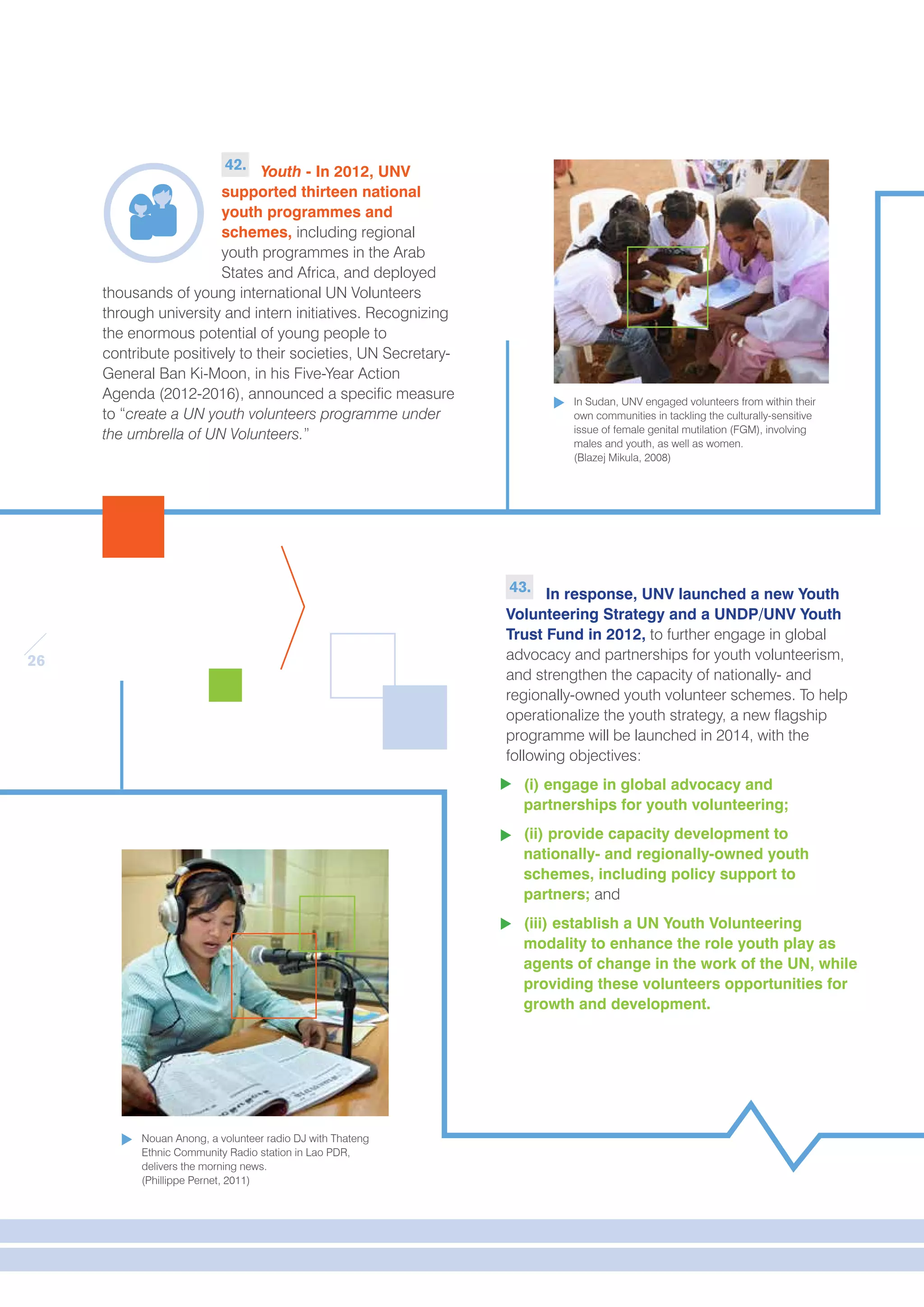 26 
43. In response, UNV launched a new Youth 
Volunteering Strategy and a UNDP/UNV Youth 
Trust Fund in 2012, to further engage in global 
advocacy and partnerships for youth volunteerism, 
and strengthen the capacity of nationally- and 
regionally-owned youth volunteer schemes. To help 
operationalize the youth strategy, a new flagship 
programme will be launched in 2014, with the 
following objectives: 
(i) engage in global advocacy and 
partnerships for youth volunteering; 
(ii) provide capacity development to 
nationally- and regionally-owned youth 
schemes, including policy support to 
partners; and 
(iii) establish a UN Youth Volunteering 
modality to enhance the role youth play as 
agents of change in the work of the UN, while 
providing these volunteers opportunities for 
growth and development. 
42. Youth - In 2012, UNV 
supported thirteen national 
youth programmes and 
schemes, including regional 
youth programmes in the Arab 
States and Africa, and deployed 
thousands of young international UN Volunteers 
through university and intern initiatives. Recognizing 
the enormous potential of young people to 
contribute positively to their societies, UN Secretary- 
General Ban Ki-Moon, in his Five-Year Action 
Agenda (2012-2016), announced a specific measure 
to “create a UN youth volunteers programme under 
the umbrella of UN Volunteers.” 
Nouan Anong, a volunteer radio DJ with Thateng 
Ethnic Community Radio station in Lao PDR, 
delivers the morning news. 
(Phillippe Pernet, 2011) 
In Sudan, UNV engaged volunteers from within their 
own communities in tackling the culturally-sensitive 
issue of female genital mutilation (FGM), involving 
males and youth, as well as women. 
(Blazej Mikula, 2008) 
 