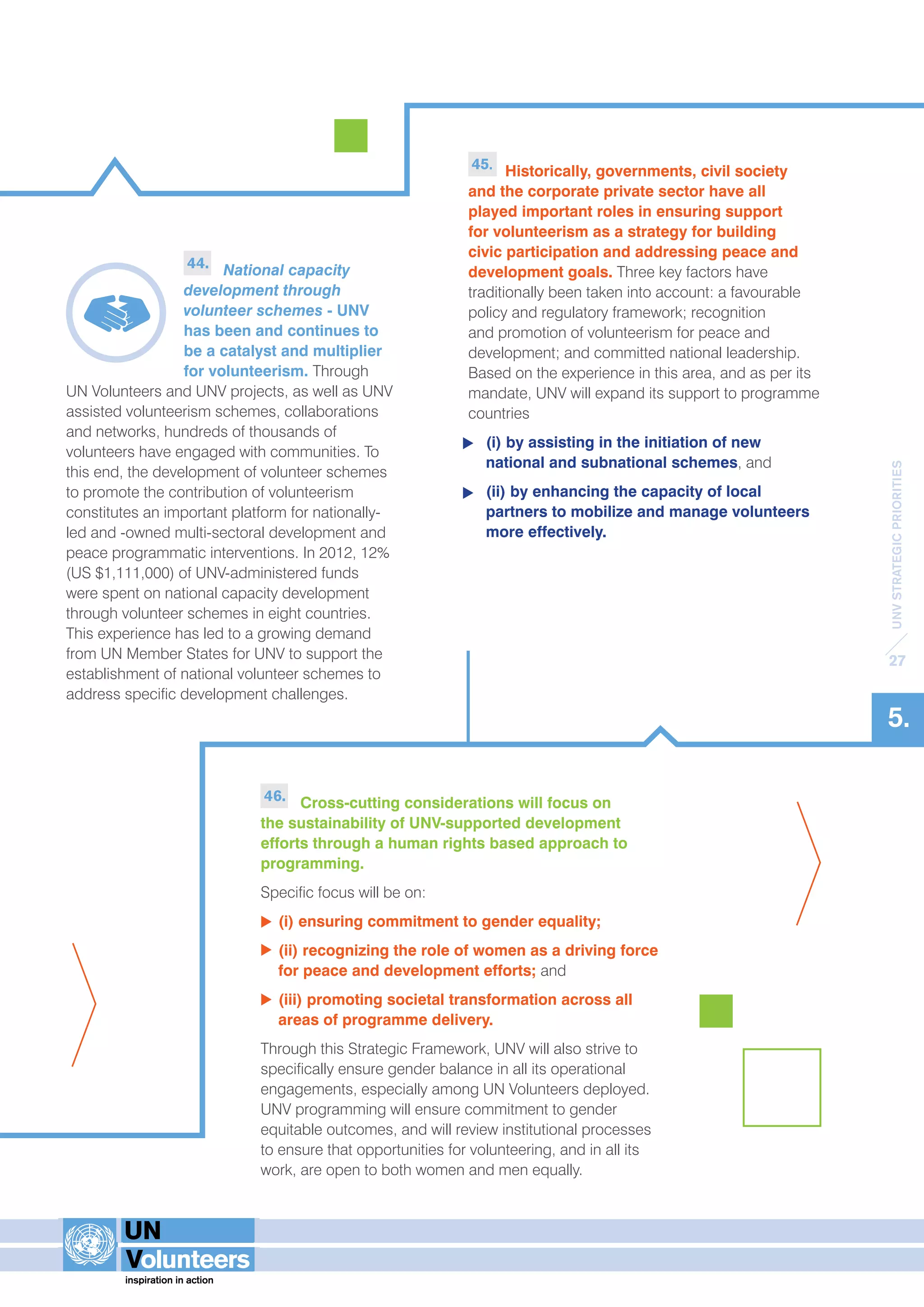 UNV STRATEGIC PRIORITIES 
27 
5. 
45. Historically, governments, civil society 
and the corporate private sector have all 
played important roles in ensuring support 
for volunteerism as a strategy for building 
civic participation and addressing peace and 
development goals. Three key factors have 
traditionally been taken into account: a favourable 
policy and regulatory framework; recognition 
and promotion of volunteerism for peace and 
development; and committed national leadership. 
Based on the experience in this area, and as per its 
mandate, UNV will expand its support to programme 
countries 
(i) by assisting in the initiation of new 
national and subnational schemes, and 
(ii) by enhancing the capacity of local 
partners to mobilize and manage volunteers 
more effectively. 
44. National capacity 
development through 
volunteer schemes - UNV 
has been and continues to 
be a catalyst and multiplier 
for volunteerism. Through 
UN Volunteers and UNV projects, as well as UNV 
assisted volunteerism schemes, collaborations 
and networks, hundreds of thousands of 
volunteers have engaged with communities. To 
this end, the development of volunteer schemes 
to promote the contribution of volunteerism 
constitutes an important platform for nationally-led 
and -owned multi-sectoral development and 
peace programmatic interventions. In 2012, 12% 
(US $1,111,000) of UNV-administered funds 
were spent on national capacity development 
through volunteer schemes in eight countries. 
This experience has led to a growing demand 
from UN Member States for UNV to support the 
establishment of national volunteer schemes to 
address specific development challenges. 
46. Cross-cutting considerations will focus on 
the sustainability of UNV-supported development 
efforts through a human rights based approach to 
programming. 
Specific focus will be on: 
(i) ensuring commitment to gender equality; 
(ii) recognizing the role of women as a driving force 
for peace and development efforts; and 
(iii) promoting societal transformation across all 
areas of programme delivery. 
Through this Strategic Framework, UNV will also strive to 
specifically ensure gender balance in all its operational 
engagements, especially among UN Volunteers deployed. 
UNV programming will ensure commitment to gender 
equitable outcomes, and will review institutional processes 
to ensure that opportunities for volunteering, and in all its 
work, are open to both women and men equally. 
 