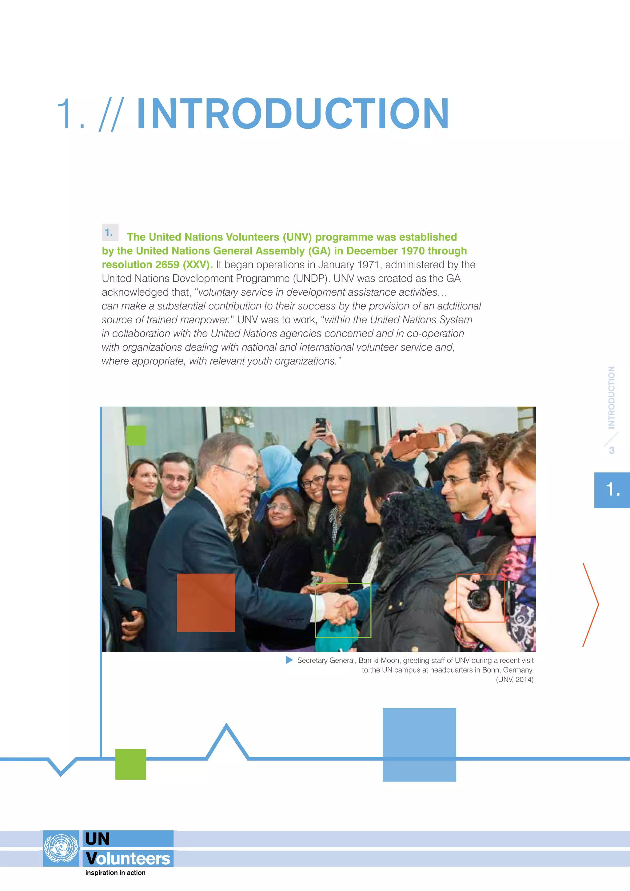 INTRODUCTION 
3 
1. 
1. // INTRODUCTION 
1. The United Nations Volunteers (UNV) programme was established 
by the United Nations General Assembly (GA) in December 1970 through 
resolution 2659 (XXV). It began operations in January 1971, administered by the 
United Nations Development Programme (UNDP). UNV was created as the GA 
acknowledged that, “voluntary service in development assistance activities… 
can make a substantial contribution to their success by the provision of an additional 
source of trained manpower.” UNV was to work, “within the United Nations System 
in collaboration with the United Nations agencies concerned and in co-operation 
with organizations dealing with national and international volunteer service and, 
where appropriate, with relevant youth organizations.” 
Secretary General, Ban ki-Moon, greeting staff of UNV during a recent visit 
to the UN campus at headquarters in Bonn, Germany. 
(UNV, 2014) 
 