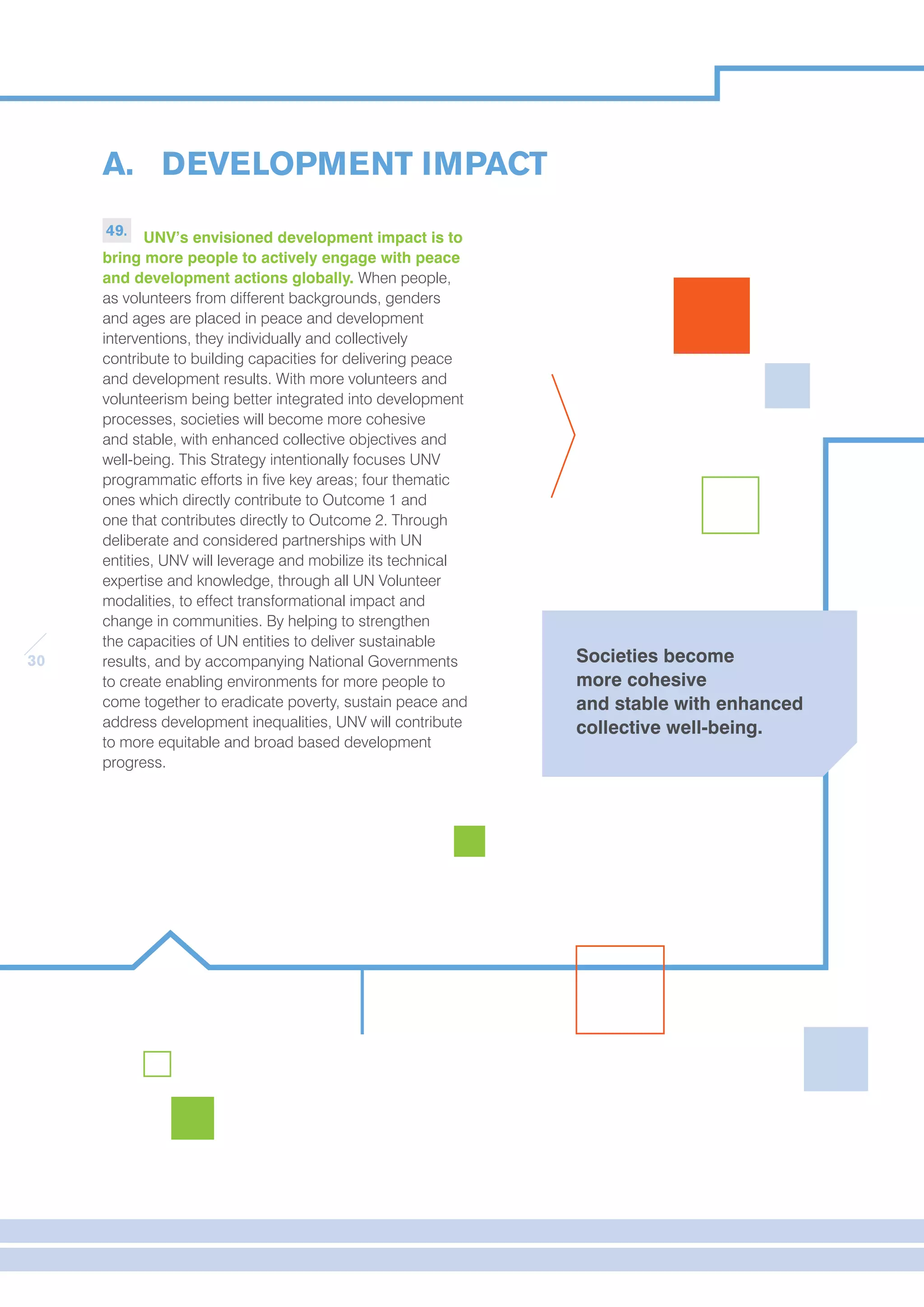 30 
A. DEVELOPMENT IMPACT 
49. UNV’s envisioned development impact is to 
bring more people to actively engage with peace 
and development actions globally. When people, 
as volunteers from different backgrounds, genders 
and ages are placed in peace and development 
interventions, they individually and collectively 
contribute to building capacities for delivering peace 
and development results. With more volunteers and 
volunteerism being better integrated into development 
processes, societies will become more cohesive 
and stable, with enhanced collective objectives and 
well-being. This Strategy intentionally focuses UNV 
programmatic efforts in five key areas; four thematic 
ones which directly contribute to Outcome 1 and 
one that contributes directly to Outcome 2. Through 
deliberate and considered partnerships with UN 
entities, UNV will leverage and mobilize its technical 
expertise and knowledge, through all UN Volunteer 
modalities, to effect transformational impact and 
change in communities. By helping to strengthen 
the capacities of UN entities to deliver sustainable 
results, and by accompanying National Governments 
to create enabling environments for more people to 
come together to eradicate poverty, sustain peace and 
address development inequalities, UNV will contribute 
to more equitable and broad based development 
progress. 
Societies become 
more cohesive 
and stable with enhanced 
collective well-being. 
 