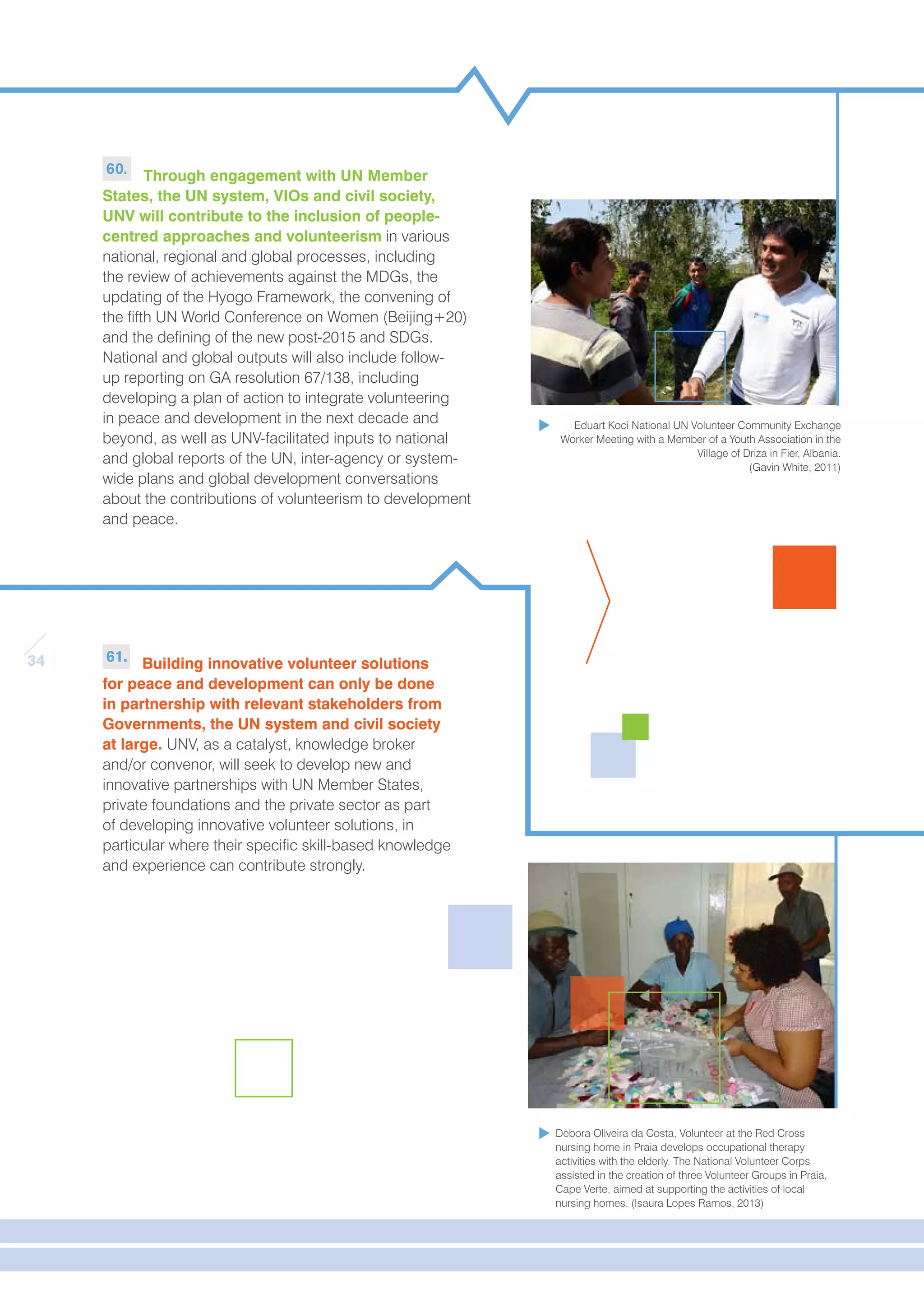 34 
60. Through engagement with UN Member 
States, the UN system, VIOs and civil society, 
UNV will contribute to the inclusion of people-centred 
approaches and volunteerism in various 
national, regional and global processes, including 
the review of achievements against the MDGs, the 
updating of the Hyogo Framework, the convening of 
the fifth UN World Conference on Women (Beijing+20) 
and the defining of the new post-2015 and SDGs. 
National and global outputs will also include follow-up 
reporting on GA resolution 67/138, including 
developing a plan of action to integrate volunteering 
in peace and development in the next decade and 
beyond, as well as UNV-facilitated inputs to national 
and global reports of the UN, inter-agency or system-wide 
plans and global development conversations 
about the contributions of volunteerism to development 
and peace. 
61. Building innovative volunteer solutions 
for peace and development can only be done 
in partnership with relevant stakeholders from 
Governments, the UN system and civil society 
at large. UNV, as a catalyst, knowledge broker 
and/or convenor, will seek to develop new and 
innovative partnerships with UN Member States, 
private foundations and the private sector as part 
of developing innovative volunteer solutions, in 
particular where their specific skill-based knowledge 
and experience can contribute strongly. 
Eduart Koci National UN Volunteer Community Exchange 
Worker Meeting with a Member of a Youth Association in the 
Village of Driza in Fier, Albania. 
(Gavin White, 2011) 
Debora Oliveira da Costa, Volunteer at the Red Cross 
nursing home in Praia develops occupational therapy 
activities with the elderly. The National Volunteer Corps 
assisted in the creation of three Volunteer Groups in Praia, 
Cape Verte, aimed at supporting the activities of local 
nursing homes. (Isaura Lopes Ramos, 2013) 
 