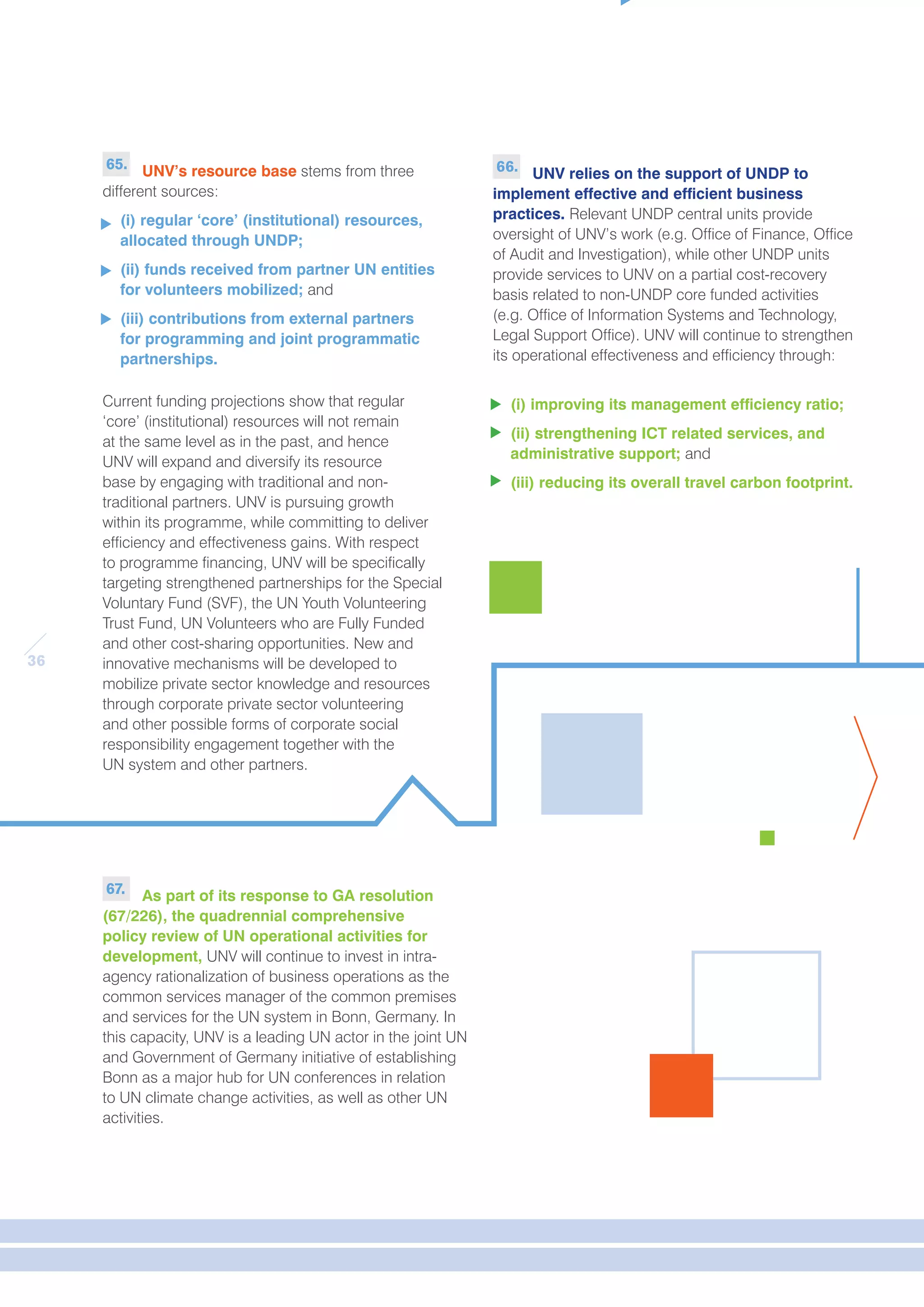 36 
65. UNV’s resource base stems from three 
different sources: 
(i) regular ‘core’ (institutional) resources, 
allocated through UNDP; 
(ii) funds received from partner UN entities 
for volunteers mobilized; and 
(iii) contributions from external partners 
for programming and joint programmatic 
partnerships. 
Current funding projections show that regular 
‘core’ (institutional) resources will not remain 
at the same level as in the past, and hence 
UNV will expand and diversify its resource 
base by engaging with traditional and non-traditional 
partners. UNV is pursuing growth 
within its programme, while committing to deliver 
efficiency and effectiveness gains. With respect 
to programme financing, UNV will be specifically 
targeting strengthened partnerships for the Special 
Voluntary Fund (SVF), the UN Youth Volunteering 
Trust Fund, UN Volunteers who are Fully Funded 
and other cost-sharing opportunities. New and 
innovative mechanisms will be developed to 
mobilize private sector knowledge and resources 
through corporate private sector volunteering 
and other possible forms of corporate social 
responsibility engagement together with the 
UN system and other partners. 
66. UNV relies on the support of UNDP to 
implement effective and efficient business 
practices. Relevant UNDP central units provide 
oversight of UNV’s work (e.g. Office of Finance, Office 
of Audit and Investigation), while other UNDP units 
provide services to UNV on a partial cost-recovery 
basis related to non-UNDP core funded activities 
(e.g. Office of Information Systems and Technology, 
Legal Support Office). UNV will continue to strengthen 
its operational effectiveness and efficiency through: 
(i) improving its management efficiency ratio; 
(ii) strengthening ICT related services, and 
administrative support; and 
(iii) reducing its overall travel carbon footprint. 
67. As part of its response to GA resolution 
(67/226), the quadrennial comprehensive 
policy review of UN operational activities for 
development, UNV will continue to invest in intra-agency 
rationalization of business operations as the 
common services manager of the common premises 
and services for the UN system in Bonn, Germany. In 
this capacity, UNV is a leading UN actor in the joint UN 
and Government of Germany initiative of establishing 
Bonn as a major hub for UN conferences in relation 
to UN climate change activities, as well as other UN 
activities. 
 