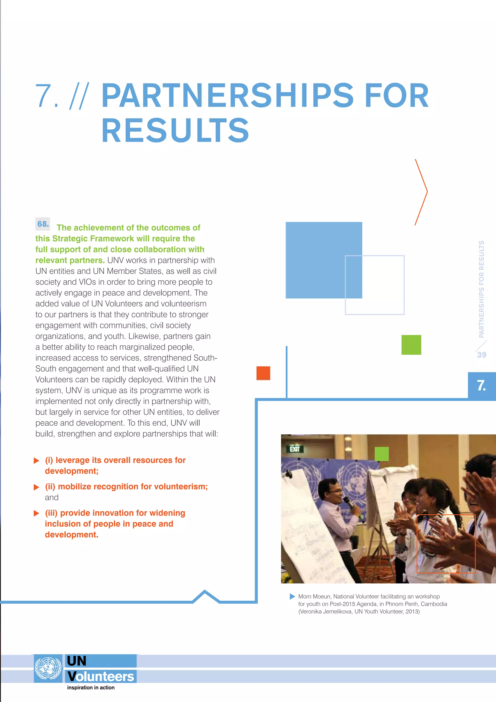 PARTNERSHIPS FOR RESULTS 
39 
7. 
7. // PARTNERSHIPS FOR 
RESULTS 
68. The achievement of the outcomes of 
this Strategic Framework will require the 
full support of and close collaboration with 
relevant partners. UNV works in partnership with 
UN entities and UN Member States, as well as civil 
society and VIOs in order to bring more people to 
actively engage in peace and development. The 
added value of UN Volunteers and volunteerism 
to our partners is that they contribute to stronger 
engagement with communities, civil society 
organizations, and youth. Likewise, partners gain 
a better ability to reach marginalized people, 
increased access to services, strengthened South- 
South engagement and that well-qualified UN 
Volunteers can be rapidly deployed. Within the UN 
system, UNV is unique as its programme work is 
implemented not only directly in partnership with, 
but largely in service for other UN entities, to deliver 
peace and development. To this end, UNV will 
build, strengthen and explore partnerships that will: 
(i) leverage its overall resources for 
development; 
(ii) mobilize recognition for volunteerism; 
and 
(iii) provide innovation for widening 
inclusion of people in peace and 
development. 
Morn Moeun, National Volunteer facilitating an workshop 
for youth on Post-2015 Agenda, in Phnom Penh, Cambodia 
(Veronika Jemelikova, UN Youth Volunteer, 2013) 
 